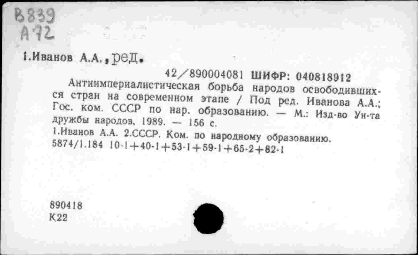 ﻿6889
А •?!
1.Иванов А.А, ,реД.
42/890004081 ШИФР: 040818912
Антиимпериалистическая борьба народов освободивших-Г^сСТком довременном этапе / Под ред. Иванова А.А.; I ос. ком. СССР по нар. образованию. — м.: Изд-во Ун-та дружбы народов. 1989. — 156 с.
кИтГ”°,Во.А АЛ2СССР- К°М‘ по наР°ДН0МУ образованию.
5874/1.184 Ю-1+40-1+53-1+59-14-65-2+82-1
890418
К22